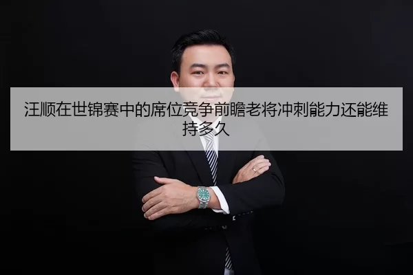 汪顺在世锦赛中的席位竞争前瞻老将冲刺能力还能维持多久