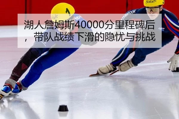湖人詹姆斯40000分里程碑后，带队战绩下滑的隐忧与挑战