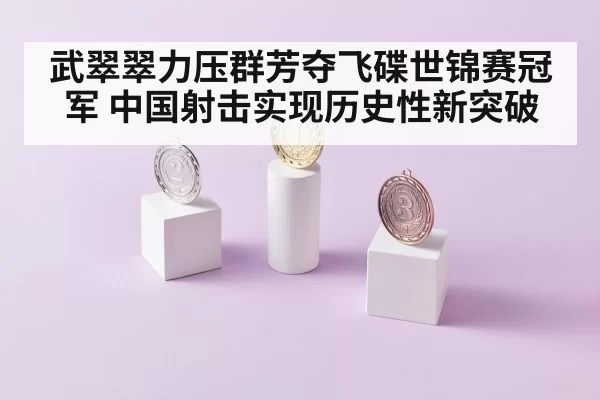 武翠翠力压群芳夺飞碟世锦赛冠军 中国射击实现历史性新突破
