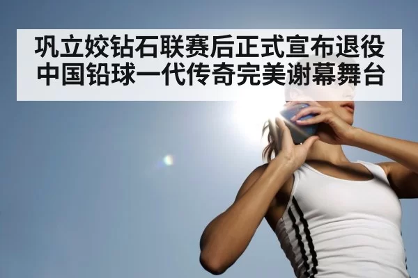 巩立姣钻石联赛后正式宣布退役 中国铅球一代传奇完美谢幕舞台
