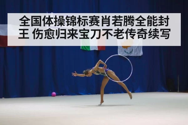 全国体操锦标赛肖若腾全能封王 伤愈归来宝刀不老传奇续写