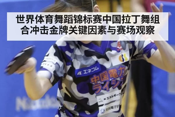 世界体育舞蹈锦标赛中国拉丁舞组合冲击金牌关键因素与赛场观察